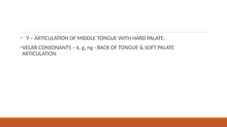 • Y – ARTICULATION OF MIDDLE TONGUE WITH HARD PALATE.
•VELAR CONSONANTS – k, g, ng - BACK OF TONGUE & SOFT PALATE
ARTICULATION
 