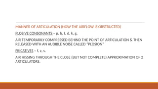 MANNER OF ARTICULATION (HOW THE AIRFLOW IS OBSTRUCTED)
PLOSIVE CONSONANTS – p, b, t, d, k, g.
AIR TEMPORARILY COMPRESSED BEHIND THE POINT OF ARTICULATION & THEN
RELEASED WITH AN AUDIBLE NOISE CALLED “PLOSION”
FRICATIVES – f, z, s.
AIR HISSING THROUGH THE CLOSE (BUT NOT COMPLETE) APPROXIMATION OF 2
ARTICULATORS.
 
