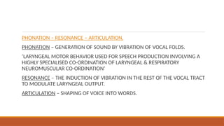 PHONATION – RESONANCE – ARTICULATION.
PHONATION – GENERATION OF SOUND BY VIBRATION OF VOCAL FOLDS.
‘LARYNGEAL MOTOR BEHAVIOR USED FOR SPEECH PRODUCTION INVOLVING A
HIGHLY SPECIALISED CO-ORDINATION OF LARYNGEAL & RESPIRATORY
NEUROMUSCULAR CO-ORDINATION’
RESONANCE – THE INDUCTION OF VIBRATION IN THE REST OF THE VOCAL TRACT
TO MODULATE LARYNGEAL OUTPUT.
ARTICULATION – SHAPING OF VOICE INTO WORDS.
 