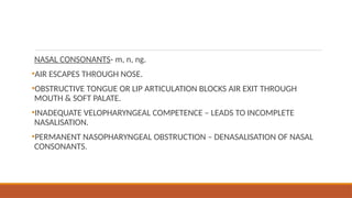 NASAL CONSONANTS- m, n, ng.
•AIR ESCAPES THROUGH NOSE.
•OBSTRUCTIVE TONGUE OR LIP ARTICULATION BLOCKS AIR EXIT THROUGH
MOUTH & SOFT PALATE.
•INADEQUATE VELOPHARYNGEAL COMPETENCE – LEADS TO INCOMPLETE
NASALISATION.
•PERMANENT NASOPHARYNGEAL OBSTRUCTION – DENASALISATION OF NASAL
CONSONANTS.
 