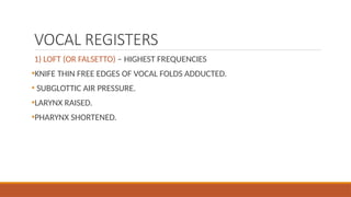 VOCAL REGISTERS
1) LOFT (OR FALSETTO) – HIGHEST FREQUENCIES
•KNIFE THIN FREE EDGES OF VOCAL FOLDS ADDUCTED.
• SUBGLOTTIC AIR PRESSURE.
•LARYNX RAISED.
•PHARYNX SHORTENED.
 