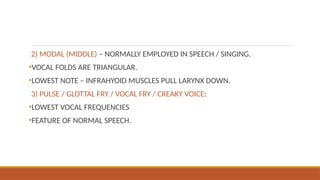 2) MODAL (MIDDLE) – NORMALLY EMPLOYED IN SPEECH / SINGING.
•VOCAL FOLDS ARE TRIANGULAR.
•LOWEST NOTE – INFRAHYOID MUSCLES PULL LARYNX DOWN.
3) PULSE / GLOTTAL FRY / VOCAL FRY / CREAKY VOICE:
•LOWEST VOCAL FREQUENCIES
•FEATURE OF NORMAL SPEECH.
 