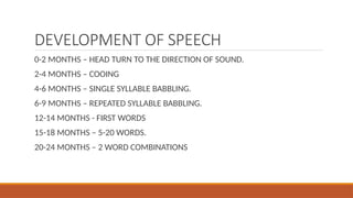 DEVELOPMENT OF SPEECH
0-2 MONTHS – HEAD TURN TO THE DIRECTION OF SOUND.
2-4 MONTHS – COOING
4-6 MONTHS – SINGLE SYLLABLE BABBLING.
6-9 MONTHS – REPEATED SYLLABLE BABBLING.
12-14 MONTHS - FIRST WORDS
15-18 MONTHS – 5-20 WORDS.
20-24 MONTHS – 2 WORD COMBINATIONS
 