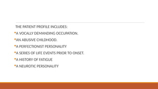 THE PATIENT PROFILE INCLUDES:
A VOCALLY DEMANDING OCCUPATION.
AN ABUSIVE CHILDHOOD.
A PERFECTIONIST PERSONALITY
A SERIES OF LIFE EVENTS PRIOR TO ONSET.
A HISTORY OF FATIGUE
A NEUROTIC PERSONALITY
 