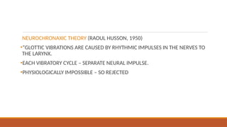 NEUROCHRONAXIC THEORY (RAOUL HUSSON, 1950)
•“GLOTTIC VIBRATIONS ARE CAUSED BY RHYTHMIC IMPULSES IN THE NERVES TO
THE LARYNX.
•EACH VIBRATORY CYCLE – SEPARATE NEURAL IMPULSE.
•PHYSIOLOGICALLY IMPOSSIBLE – SO REJECTED
 