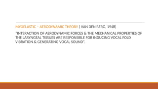 MYOELASTIC – AERODYNAMIC THEORY ( VAN DEN BERG, 1948)
“INTERACTION OF AERODYNAMIC FORCES & THE MECHANICAL PROPERTIES OF
THE LARYNGEAL TISSUES ARE RESPONSIBLE FOR INDUCING VOCAL FOLD
VIBRATION & GENERATING VOCAL SOUND”.
 