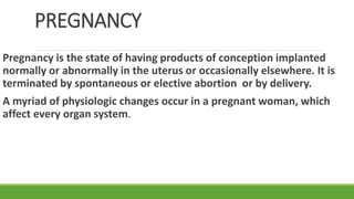 PREGNANCY
Pregnancy is the state of having products of conception implanted
normally or abnormally in the uterus or occasionally elsewhere. It is
terminated by spontaneous or elective abortion or by delivery.
A myriad of physiologic changes occur in a pregnant woman, which
affect every organ system.
 