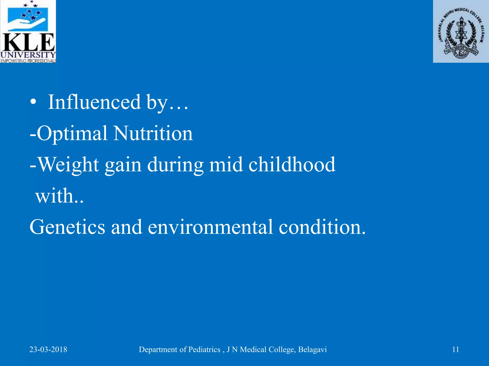 • Influenced by…
-Optimal Nutrition
-Weight gain during mid childhood
with..
Genetics and environmental condition.
23-03-2018 Department of Pediatrics , J N Medical College, Belagavi 11
 