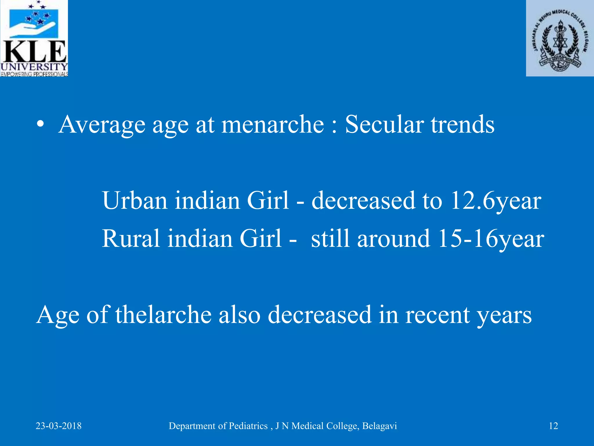 • Average age at menarche : Secular trends
Urban indian Girl - decreased to 12.6year
Rural indian Girl - still around 15-16year
Age of thelarche also decreased in recent years
23-03-2018 Department of Pediatrics , J N Medical College, Belagavi 12
 