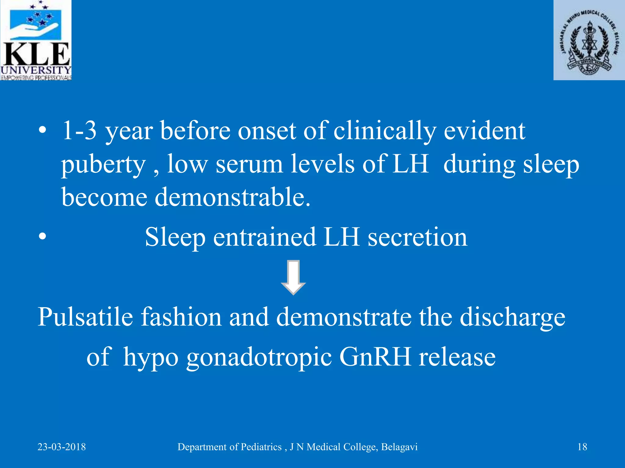 • 1-3 year before onset of clinically evident
puberty , low serum levels of LH during sleep
become demonstrable.
• Sleep entrained LH secretion
Pulsatile fashion and demonstrate the discharge
of hypo gonadotropic GnRH release
23-03-2018 Department of Pediatrics , J N Medical College, Belagavi 18
 