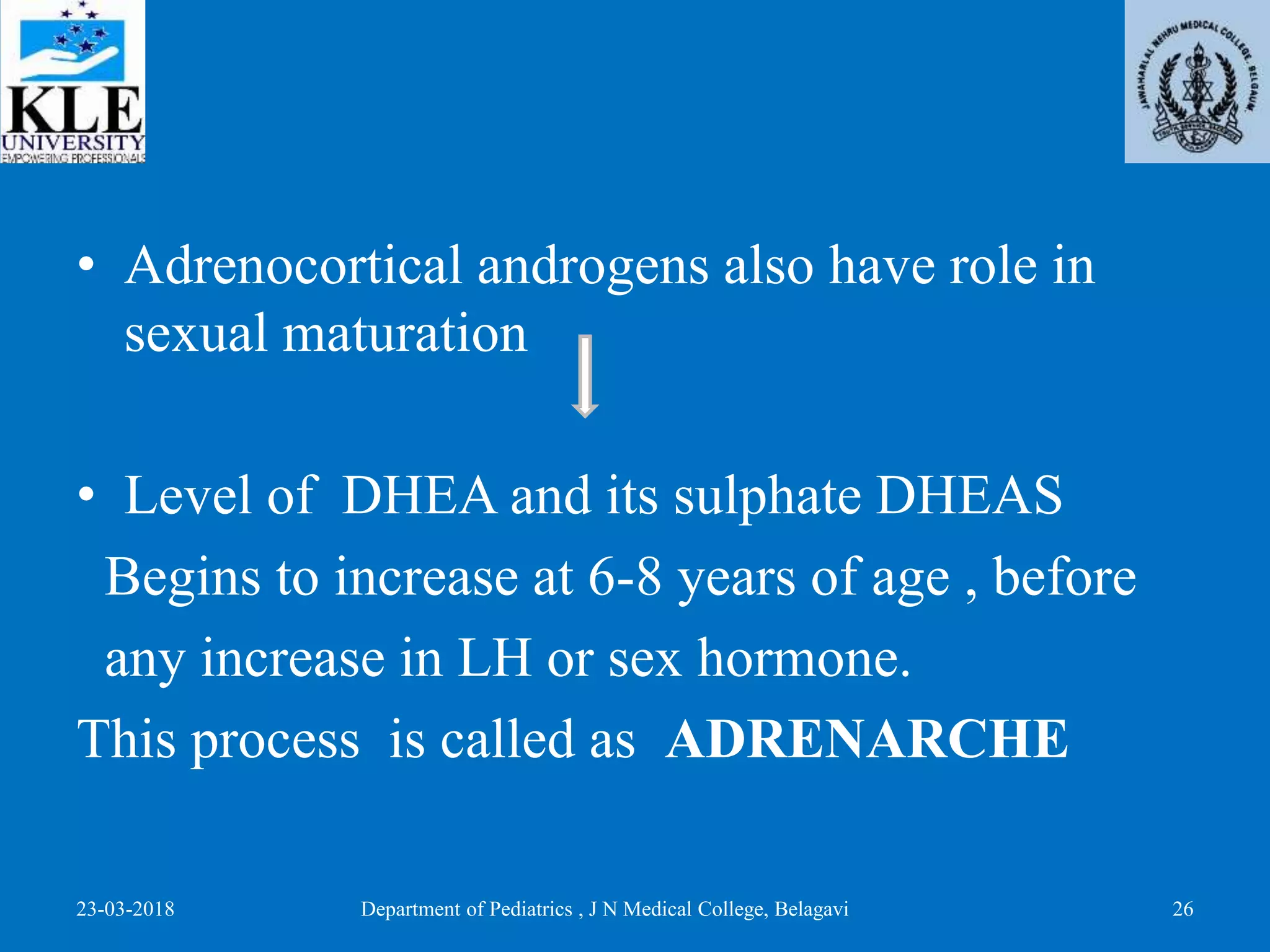 • Adrenocortical androgens also have role in
sexual maturation
• Level of DHEA and its sulphate DHEAS
Begins to increase at 6-8 years of age , before
any increase in LH or sex hormone.
This process is called as ADRENARCHE
23-03-2018 Department of Pediatrics , J N Medical College, Belagavi 26
 