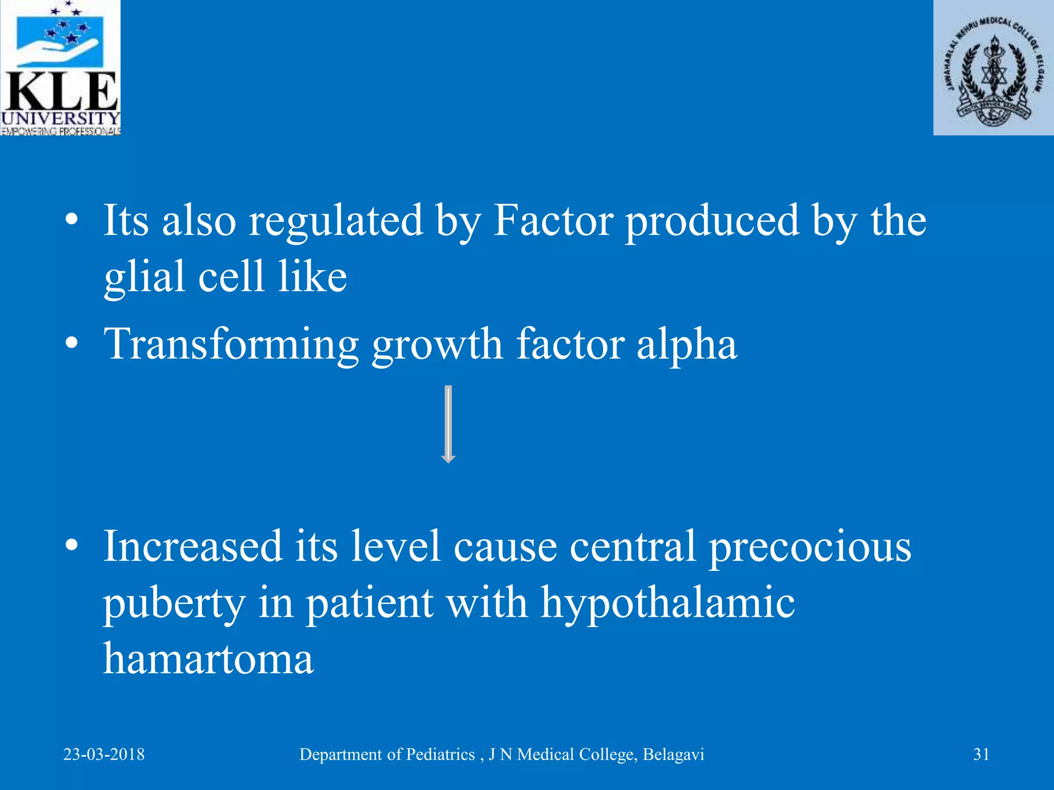 • Its also regulated by Factor produced by the
glial cell like
• Transforming growth factor alpha
• Increased its level cause central precocious
puberty in patient with hypothalamic
hamartoma
23-03-2018 Department of Pediatrics , J N Medical College, Belagavi 31
 