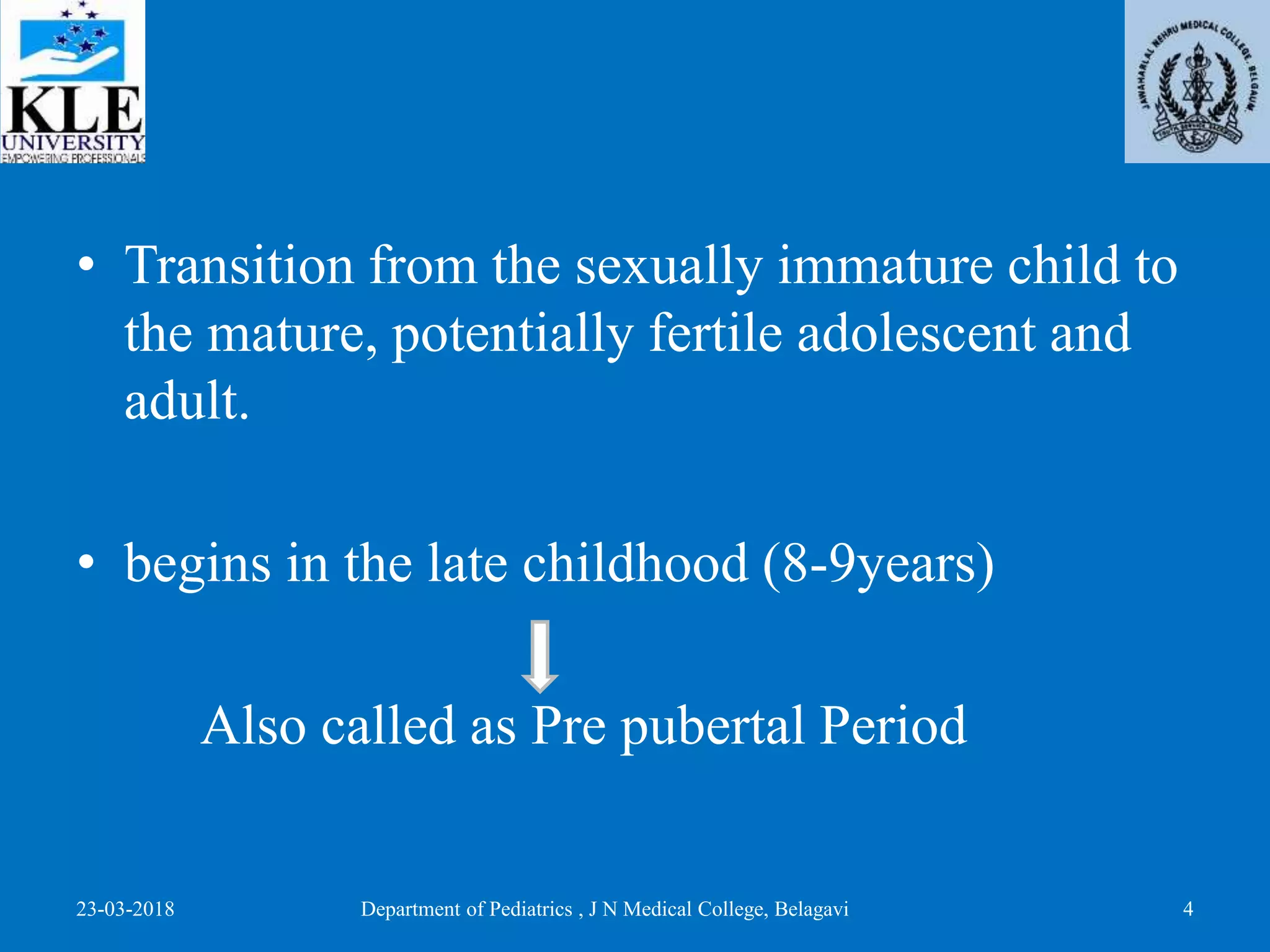 • Transition from the sexually immature child to
the mature, potentially fertile adolescent and
adult.
• begins in the late childhood (8-9years)
Also called as Pre pubertal Period
23-03-2018 Department of Pediatrics , J N Medical College, Belagavi 4
 