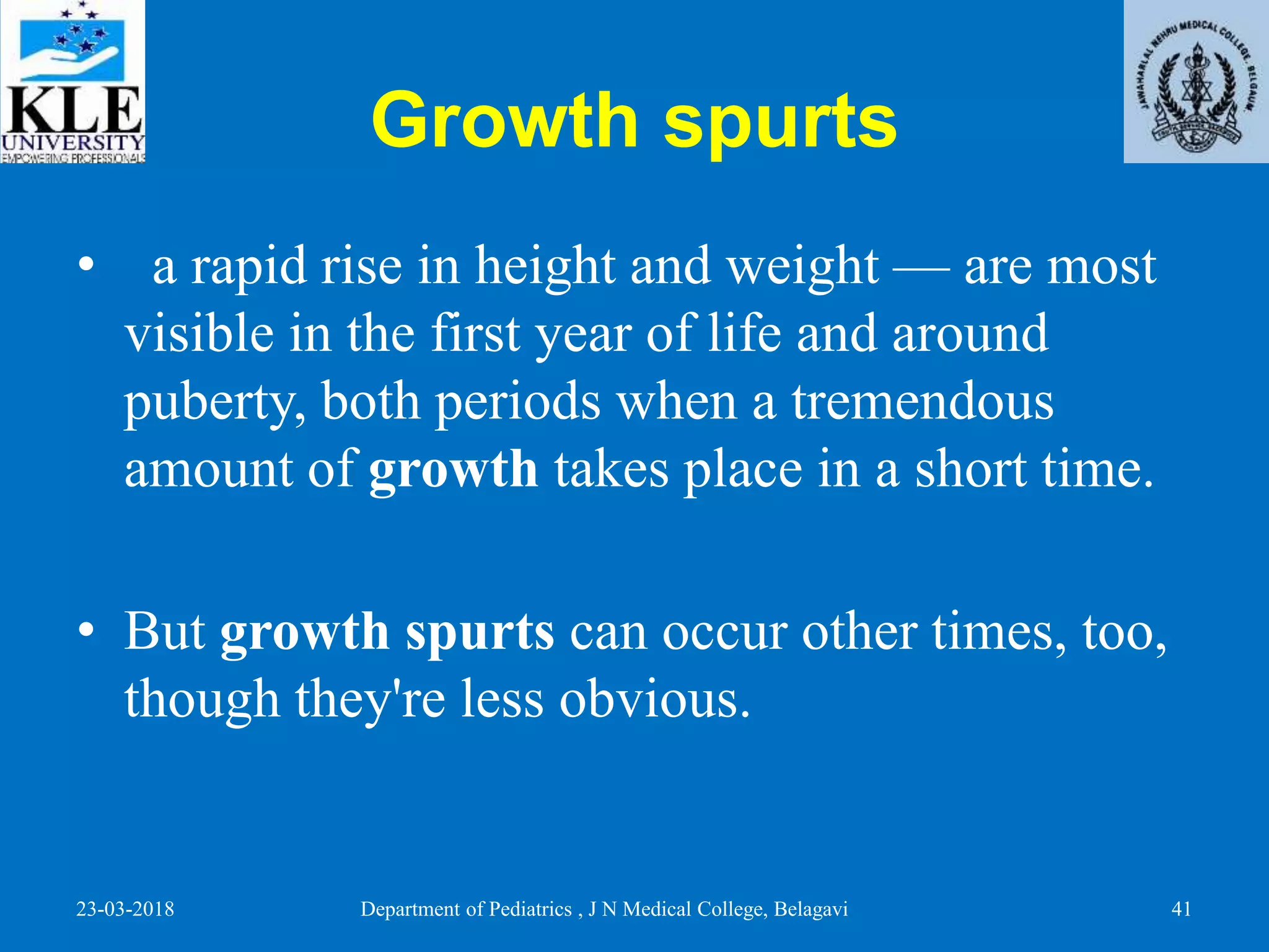 Growth spurts
• a rapid rise in height and weight — are most
visible in the first year of life and around
puberty, both periods when a tremendous
amount of growth takes place in a short time.
• But growth spurts can occur other times, too,
though they're less obvious.
23-03-2018 Department of Pediatrics , J N Medical College, Belagavi 41
 