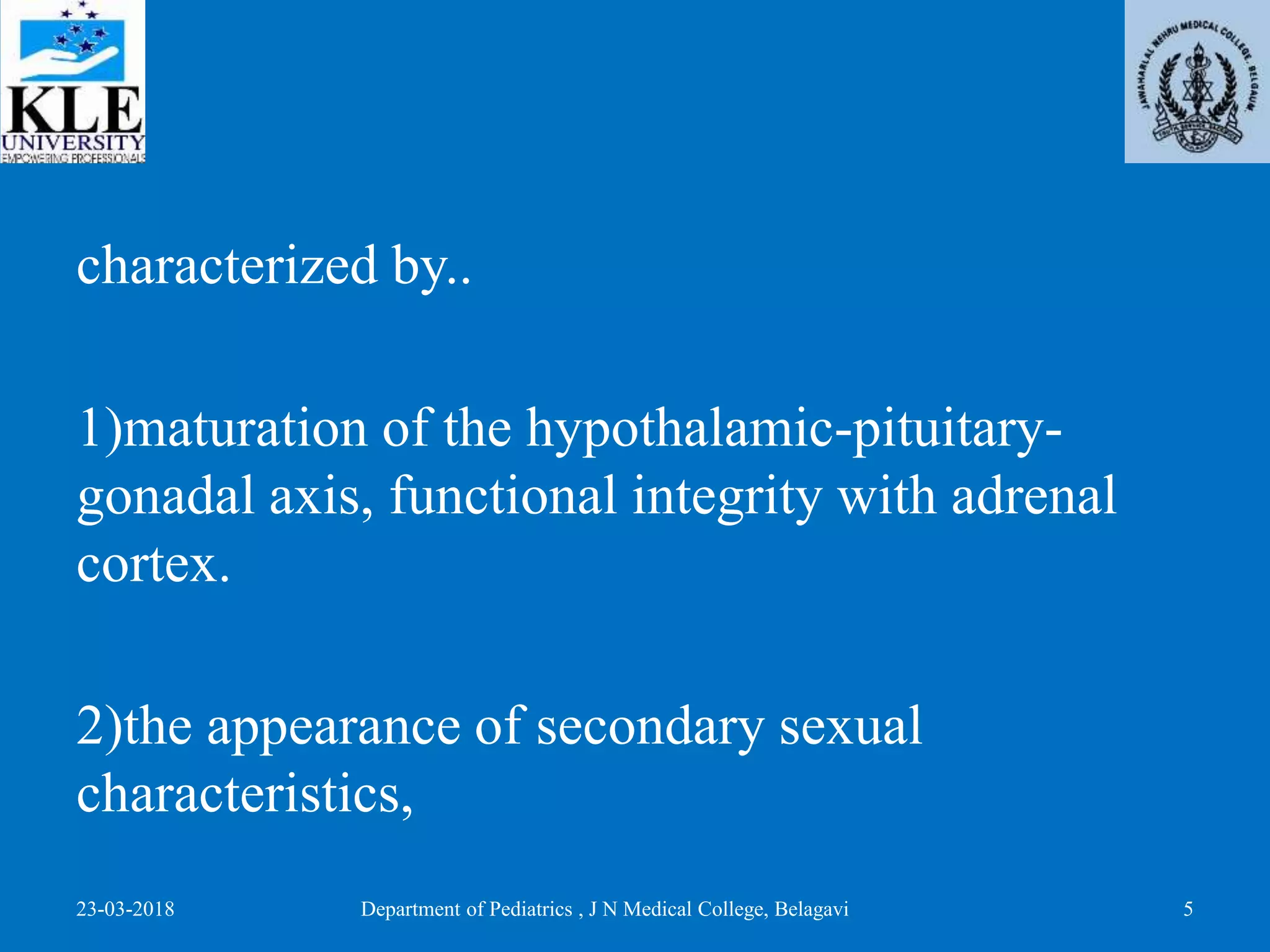 characterized by..
1)maturation of the hypothalamic-pituitary-
gonadal axis, functional integrity with adrenal
cortex.
2)the appearance of secondary sexual
characteristics,
23-03-2018 Department of Pediatrics , J N Medical College, Belagavi 5
 