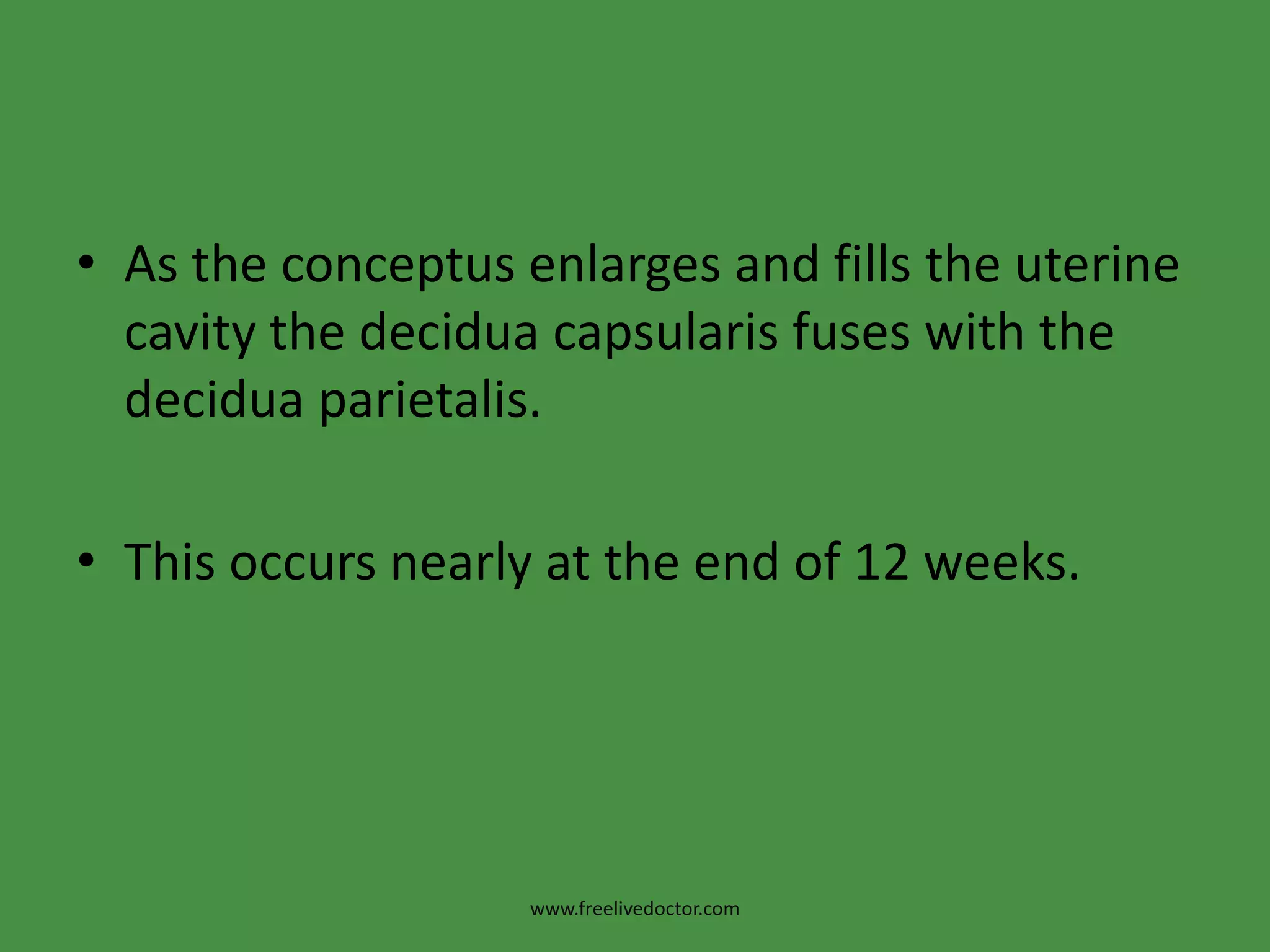 As the conceptus enlarges and fills the uterine cavity the deciduacapsularis fuses with the deciduaparietalis. This occurs nearly at the end of 12 weeks.www.freelivedoctor.com