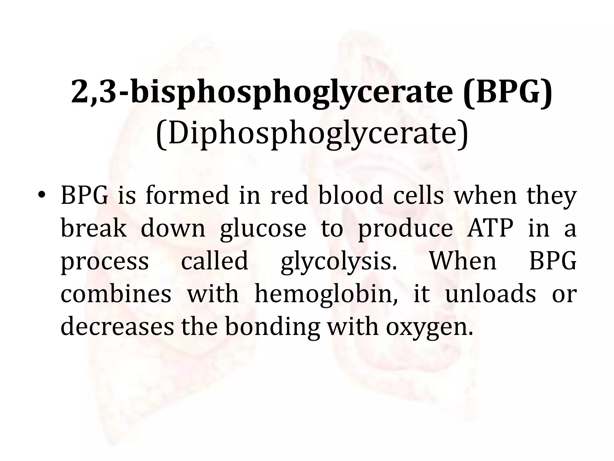 2,3-bisphosphoglycerate (BPG)
(Diphosphoglycerate)
• BPG is formed in red blood cells when they
break down glucose to produce ATP in a
process called glycolysis. When BPG
combines with hemoglobin, it unloads or
decreases the bonding with oxygen.
 