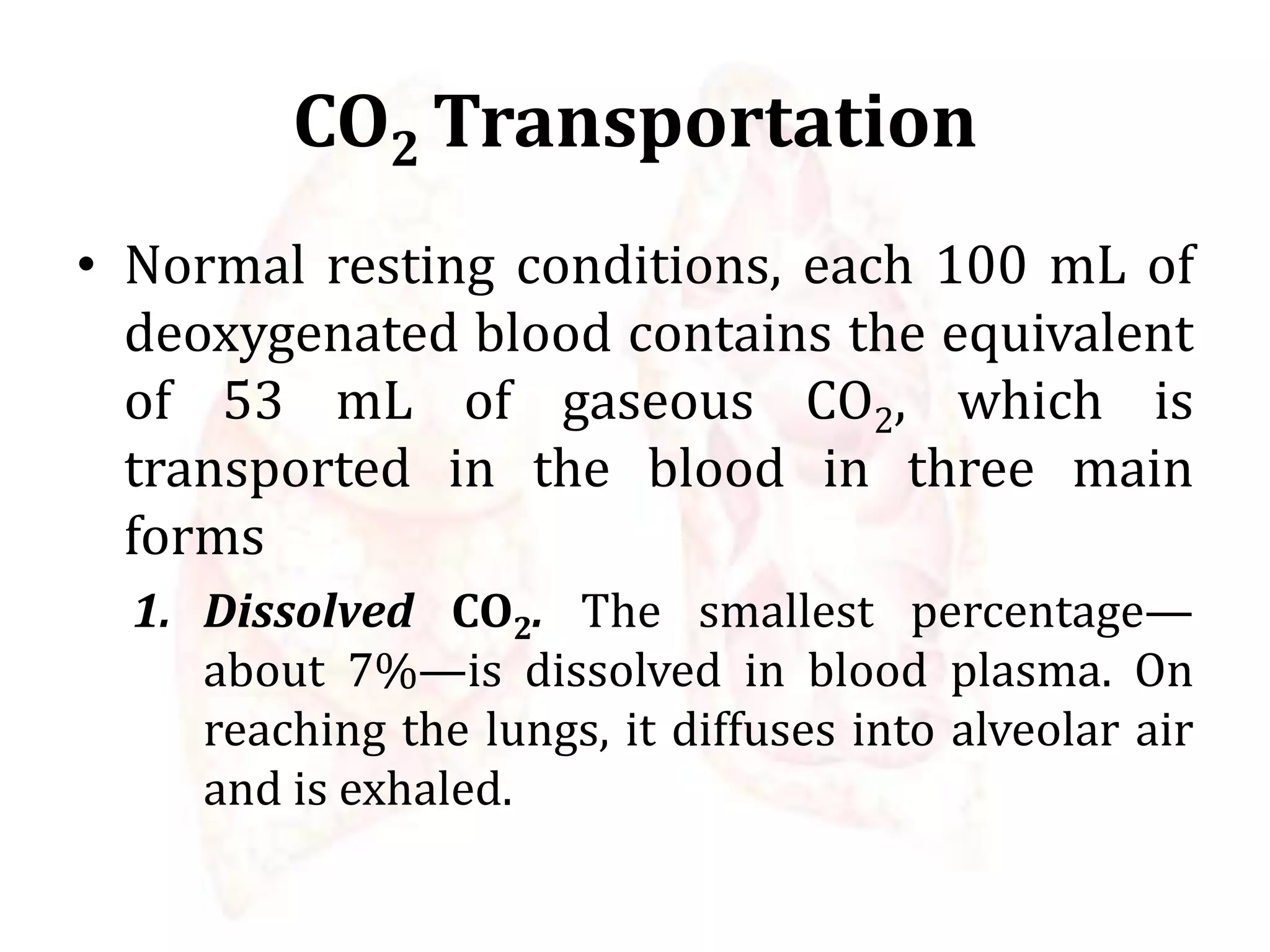 CO2 Transportation
• Normal resting conditions, each 100 mL of
deoxygenated blood contains the equivalent
of 53 mL of gaseous CO2, which is
transported in the blood in three main
forms
1. Dissolved CO2. The smallest percentage—
about 7%—is dissolved in blood plasma. On
reaching the lungs, it diffuses into alveolar air
and is exhaled.
 