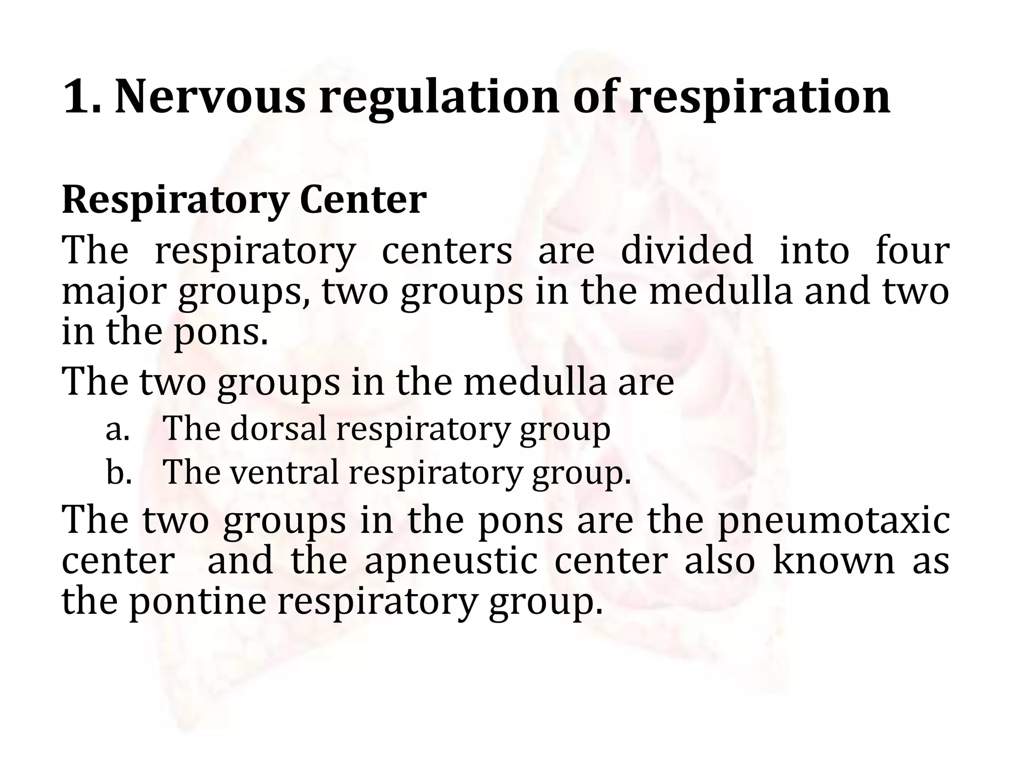 1. Nervous regulation of respiration
Respiratory Center
The respiratory centers are divided into four
major groups, two groups in the medulla and two
in the pons.
The two groups in the medulla are
a. The dorsal respiratory group
b. The ventral respiratory group.
The two groups in the pons are the pneumotaxic
center and the apneustic center also known as
the pontine respiratory group.
 