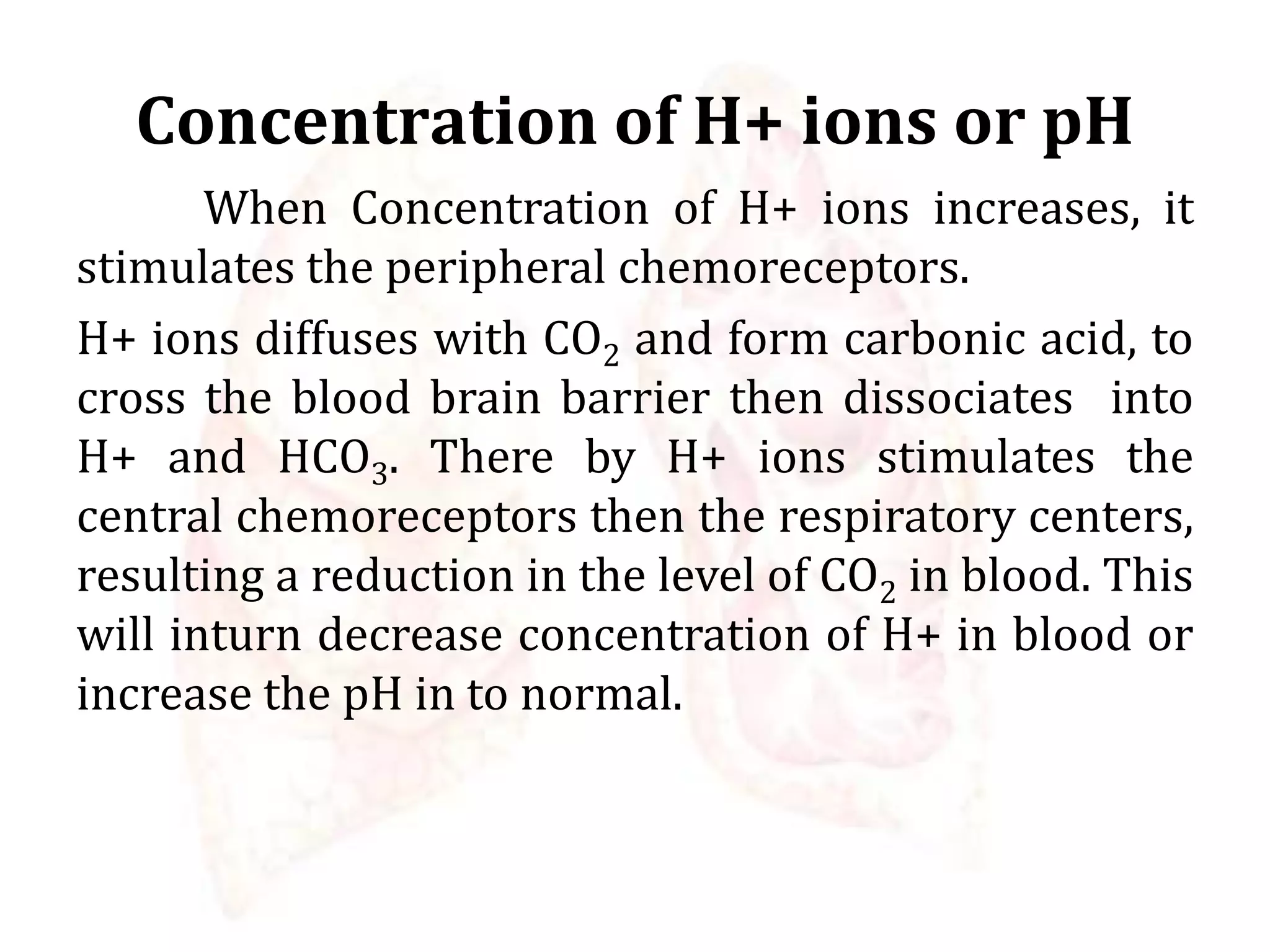 Concentration of H+ ions or pH
When Concentration of H+ ions increases, it
stimulates the peripheral chemoreceptors.
H+ ions diffuses with CO2 and form carbonic acid, to
cross the blood brain barrier then dissociates into
H+ and HCO3. There by H+ ions stimulates the
central chemoreceptors then the respiratory centers,
resulting a reduction in the level of CO2 in blood. This
will inturn decrease concentration of H+ in blood or
increase the pH in to normal.
 