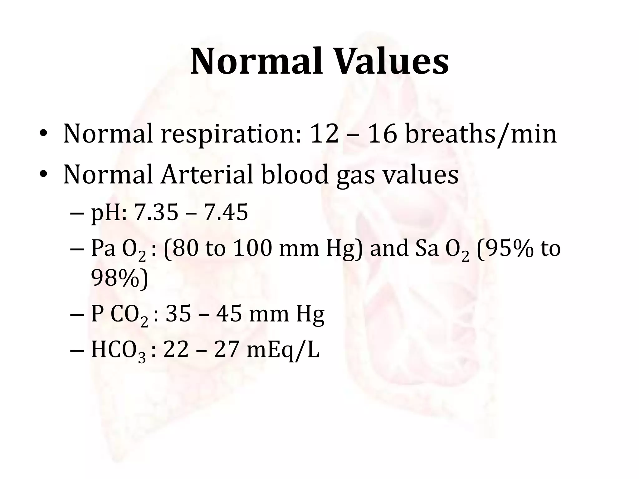 Normal Values
• Normal respiration: 12 – 16 breaths/min
• Normal Arterial blood gas values
– pH: 7.35 – 7.45
– Pa O2 : (80 to 100 mm Hg) and Sa O2 (95% to
98%)
– P CO2 : 35 – 45 mm Hg
– HCO3 : 22 – 27 mEq/L
 