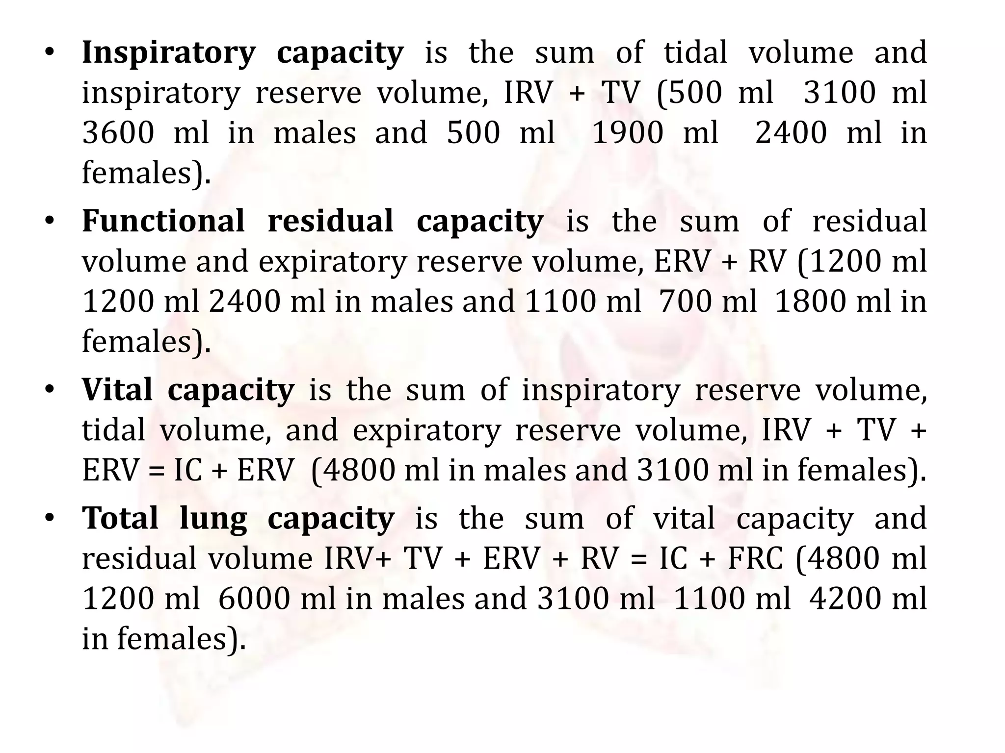 • Inspiratory capacity is the sum of tidal volume and
inspiratory reserve volume, IRV + TV (500 ml 3100 ml
3600 ml in males and 500 ml 1900 ml 2400 ml in
females).
• Functional residual capacity is the sum of residual
volume and expiratory reserve volume, ERV + RV (1200 ml
1200 ml 2400 ml in males and 1100 ml 700 ml 1800 ml in
females).
• Vital capacity is the sum of inspiratory reserve volume,
tidal volume, and expiratory reserve volume, IRV + TV +
ERV = IC + ERV (4800 ml in males and 3100 ml in females).
• Total lung capacity is the sum of vital capacity and
residual volume IRV+ TV + ERV + RV = IC + FRC (4800 ml
1200 ml 6000 ml in males and 3100 ml 1100 ml 4200 ml
in females).
 
