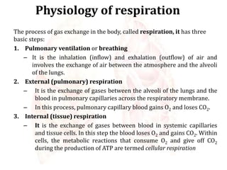 Physiology of respiration
The process of gas exchange in the body, called respiration, it has three
basic steps:
1. Pulmonary ventilation or breathing
– It is the inhalation (inflow) and exhalation (outflow) of air and
involves the exchange of air between the atmosphere and the alveoli
of the lungs.
2. External (pulmonary) respiration
– It is the exchange of gases between the alveoli of the lungs and the
blood in pulmonary capillaries across the respiratory membrane.
– In this process, pulmonary capillary blood gains O2 and loses CO2.
3. Internal (tissue) respiration
– It is the exchange of gases between blood in systemic capillaries
and tissue cells. In this step the blood loses O2 and gains CO2. Within
cells, the metabolic reactions that consume O2 and give off CO2
during the production of ATP are termed cellular respiration
 