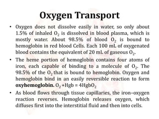 Oxygen Transport
• Oxygen does not dissolve easily in water, so only about
1.5% of inhaled O2 is dissolved in blood plasma, which is
mostly water. About 98.5% of blood O2 is bound to
hemoglobin in red blood Cells. Each 100 mL of oxygenated
blood contains the equivalent of 20 mL of gaseous O2.
• The heme portion of hemoglobin contains four atoms of
iron, each capable of binding to a molecule of O2. The
98.5% of the O2 that is bound to hemoglobin. Oxygen and
hemoglobin bind in an easily reversible reaction to form
oxyhemoglobin. O2 +Hgb = 4HgbO2
• As blood flows through tissue capillaries, the iron–oxygen
reaction reverses. Hemoglobin releases oxygen, which
diffuses first into the interstitial fluid and then into cells.
 