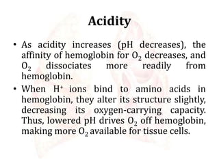 Acidity
• As acidity increases (pH decreases), the
affinity of hemoglobin for O2 decreases, and
O2 dissociates more readily from
hemoglobin.
• When H+ ions bind to amino acids in
hemoglobin, they alter its structure slightly,
decreasing its oxygen-carrying capacity.
Thus, lowered pH drives O2 off hemoglobin,
making more O2 available for tissue cells.
 