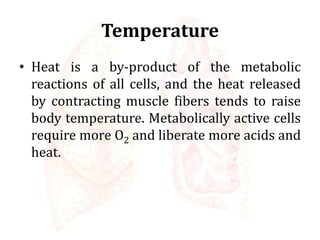 Temperature
• Heat is a by-product of the metabolic
reactions of all cells, and the heat released
by contracting muscle fibers tends to raise
body temperature. Metabolically active cells
require more O2 and liberate more acids and
heat.
 
