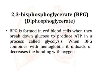 2,3-bisphosphoglycerate (BPG)
(Diphosphoglycerate)
• BPG is formed in red blood cells when they
break down glucose to produce ATP in a
process called glycolysis. When BPG
combines with hemoglobin, it unloads or
decreases the bonding with oxygen.
 