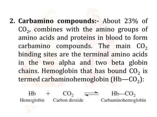 2. Carbamino compounds:- About 23% of
CO2, combines with the amino groups of
amino acids and proteins in blood to form
carbamino compounds. The main CO2
binding sites are the terminal amino acids
in the two alpha and two beta globin
chains. Hemoglobin that has bound CO2 is
termed carbaminohemoglobin (Hb—CO2):
 