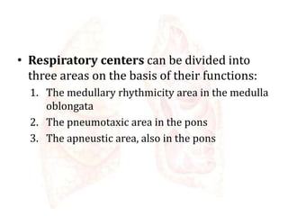 • Respiratory centers can be divided into
three areas on the basis of their functions:
1. The medullary rhythmicity area in the medulla
oblongata
2. The pneumotaxic area in the pons
3. The apneustic area, also in the pons
 