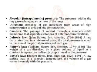 • Alveolar (intrapulmonic) pressure: The pressure within the
tiny gas-exchanging structures of the lungs.
• Diffusion: exchange of gas molecules from areas of high
concentration to areas of low concentration.
• Osmosis: The passage of solvent through a semipermeable
membrane that separates solutions of different concentrations.
• Dalton’s law: (John Dalton, Brit. chemist, 1766–1844) A law
that states that, in a mixture of gases, the total pressure is equal
to the sum of the partial pressures of each gas.
• Henry’s law: (William Henry, Brit. chemist, 1774–1836) The
weight of a gas dissolved by a given volume of liquid at a
constant temperature is directly proportional to the pressure.
• Boyle’s law: (Robert Boyle, Brit. physicist, 1627–1691) A law
stating that, at a constant temperature, the volume of a gas
varies inversely with the pressure.
 