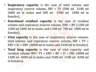 • Inspiratory capacity is the sum of tidal volume and
inspiratory reserve volume, IRV + TV (500 ml 3100 ml
3600 ml in males and 500 ml 1900 ml 2400 ml in
females).
• Functional residual capacity is the sum of residual
volume and expiratory reserve volume, ERV + RV (1200 ml
1200 ml 2400 ml in males and 1100 ml 700 ml 1800 ml in
females).
• Vital capacity is the sum of inspiratory reserve volume,
tidal volume, and expiratory reserve volume, IRV + TV +
ERV = IC + ERV (4800 ml in males and 3100 ml in females).
• Total lung capacity is the sum of vital capacity and
residual volume IRV+ TV + ERV + RV = IC + FRC (4800 ml
1200 ml 6000 ml in males and 3100 ml 1100 ml 4200 ml
in females).
 