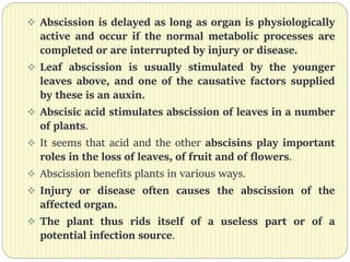  Abscission is delayed as long as organ is physiologically
active and occur if the normal metabolic processes are
completed or are interrupted by injury or disease.
 Leaf abscission is usually stimulated by the younger
leaves above, and one of the causative factors supplied
by these is an auxin.
 Abscisic acid stimulates abscission of leaves in a number
of plants.
 It seems that acid and the other abscisins play important
roles in the loss of leaves, of fruit and of flowers.
 Abscission benefits plants in various ways.
 Injury or disease often causes the abscission of the
affected organ.
 The plant thus rids itself of a useless part or of a
potential infection source.
 