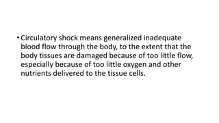 • Circulatory shock means generalized inadequate
blood flow through the body, to the extent that the
body tissues are damaged because of too little flow,
especially because of too little oxygen and other
nutrients delivered to the tissue cells.
 