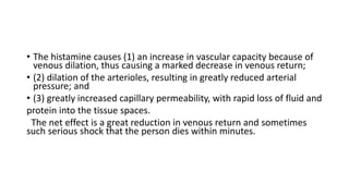 • The histamine causes (1) an increase in vascular capacity because of
venous dilation, thus causing a marked decrease in venous return;
• (2) dilation of the arterioles, resulting in greatly reduced arterial
pressure; and
• (3) greatly increased capillary permeability, with rapid loss of fluid and
protein into the tissue spaces.
The net effect is a great reduction in venous return and sometimes
such serious shock that the person dies within minutes.
 