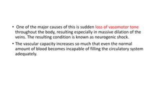 • One of the major causes of this is sudden loss of vasomotor tone
throughout the body, resulting especially in massive dilation of the
veins. The resulting condition is known as neurogenic shock.
• The vascular capacity increases so much that even the normal
amount of blood becomes incapable of filling the circulatory system
adequately.
 