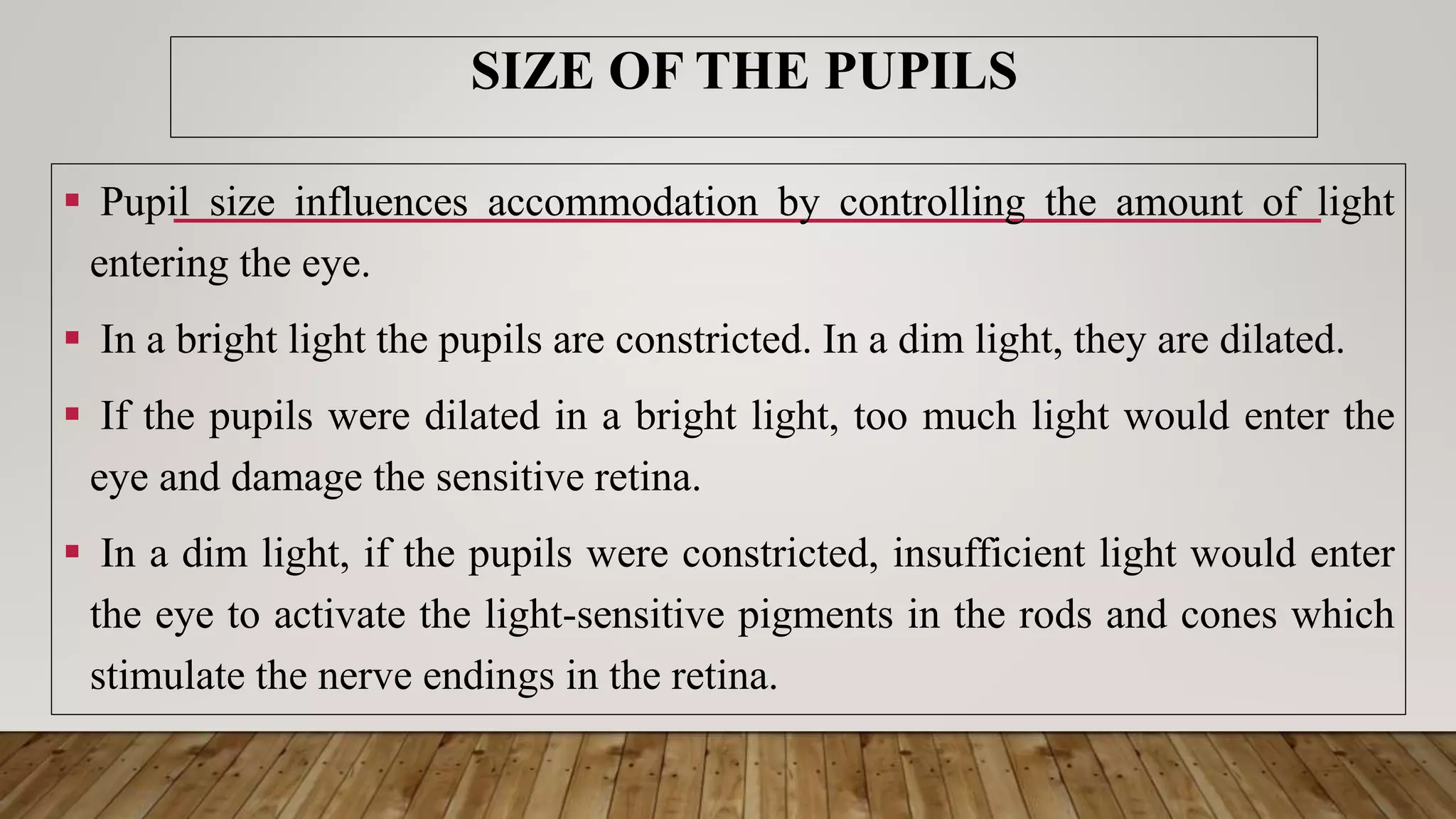SIZE OF THE PUPILS
 Pupil size influences accommodation by controlling the amount of light
entering the eye.
 In a bright light the pupils are constricted. In a dim light, they are dilated.
 If the pupils were dilated in a bright light, too much light would enter the
eye and damage the sensitive retina.
 In a dim light, if the pupils were constricted, insufficient light would enter
the eye to activate the light-sensitive pigments in the rods and cones which
stimulate the nerve endings in the retina.
 