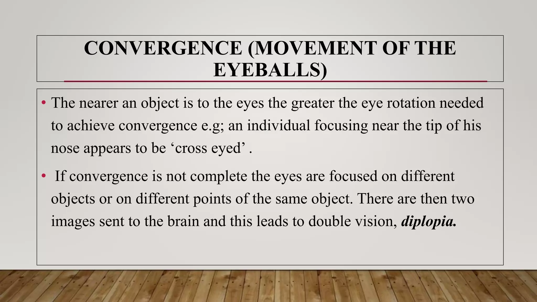 • The nearer an object is to the eyes the greater the eye rotation needed
to achieve convergence e.g; an individual focusing near the tip of his
nose appears to be ‘cross eyed’ .
• If convergence is not complete the eyes are focused on different
objects or on different points of the same object. There are then two
images sent to the brain and this leads to double vision, diplopia.
CONVERGENCE (MOVEMENT OF THE
EYEBALLS)
 
