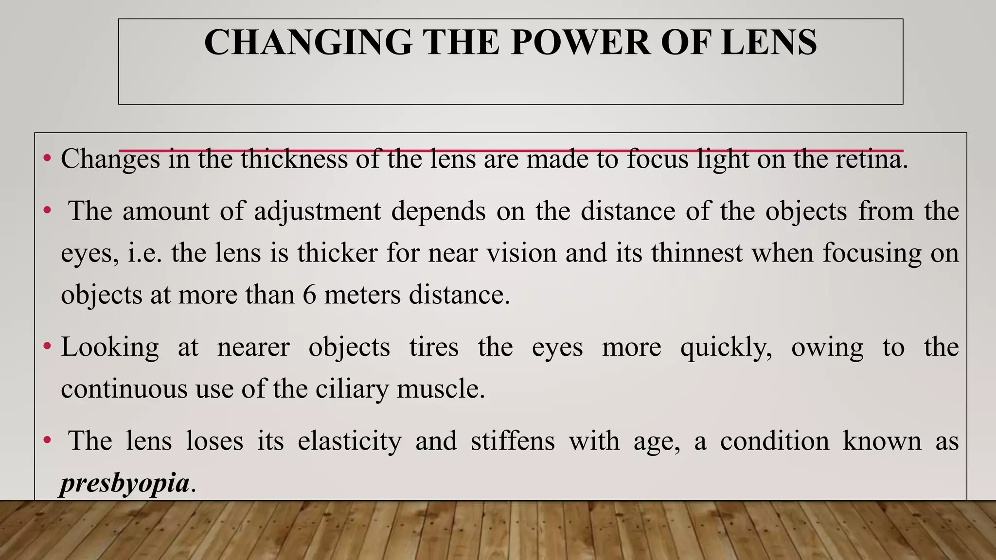 CHANGING THE POWER OF LENS
• Changes in the thickness of the lens are made to focus light on the retina.
• The amount of adjustment depends on the distance of the objects from the
eyes, i.e. the lens is thicker for near vision and its thinnest when focusing on
objects at more than 6 meters distance.
• Looking at nearer objects tires the eyes more quickly, owing to the
continuous use of the ciliary muscle.
• The lens loses its elasticity and stiffens with age, a condition known as
presbyopia.
 