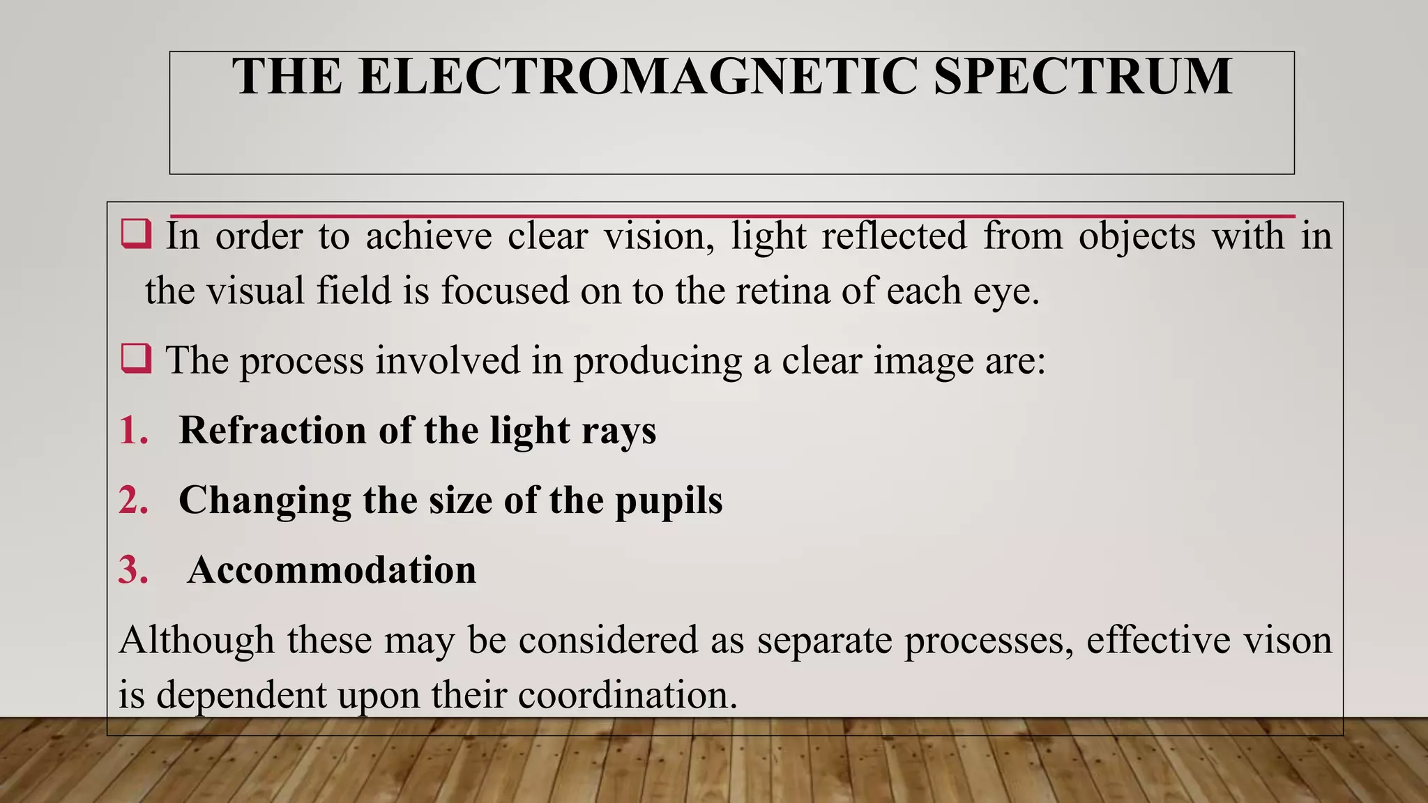 THE ELECTROMAGNETIC SPECTRUM
 In order to achieve clear vision, light reflected from objects with in
the visual field is focused on to the retina of each eye.
 The process involved in producing a clear image are:
1. Refraction of the light rays
2. Changing the size of the pupils
3. Accommodation
Although these may be considered as separate processes, effective vison
is dependent upon their coordination.
 