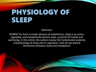 PHYSIOLOGY OF
SLEEP
Definition
IN BRIEF Far from a simple absence of wakefulness, sleep is an active,
regulated, and metabolically distinct state, essential for health and
well-being. In this article, the authors review the fundamental anatomy
and physiology of sleep and its regulation, with an eye toward
interactions between sleep and metabolism.
 