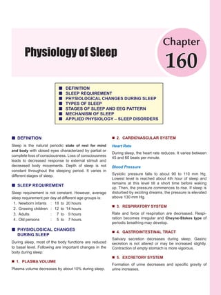 Physiology of Sleep
Chapter
160
„ DEFINITION
„ SLEEP REQUIREMENT
„ PHYSIOLOGICAL CHANGES DURING SLEEP
„ TYPES OF SLEEP
„ STAGES OF SLEEP AND EEG PATTERN
„ MECHANISM OF SLEEP
„ APPLIED PHYSIOLOGY – SLEEP DISORDERS
„ DEFINITION
Sleep is the natural periodic state of rest for mind
and body with closed eyes characterized by partial or
complete loss of consciousness. Loss of consciousness
leads to decreased response to external stimuli and
decreased body movements. Depth of sleep is not
constant throughout the sleeping period. It varies in
different stages of sleep.
„ SLEEP REQUIREMENT
Sleep requirement is not constant. However, average
sleep requirement per day at different age groups is:
1. Newborn infants : 18 to 20 hours
2. Growing children : 12 to 14 hours
3. Adults : 7 to 9 hours
4. Old persons : 5 to 7 hours.
„ PHYSIOLOGICAL CHANGES
DURING SLEEP
During sleep, most of the body functions are reduced
to basal level. Following are important changes in the
body during sleep:
„ 1. PLASMA VOLUME
Plasma volume decreases by about 10% during sleep.
„ 2. CARDIOVASCULAR SYSTEM
Heart Rate
During sleep, the heart rate reduces. It varies between
45 and 60 beats per minute.
Blood Pressure
Systolic pressure falls to about 90 to 110 mm Hg.
Lowest level is reached about 4th hour of sleep and
remains at this level till a short time before waking
up. Then, the pressure commences to rise. If sleep is
disturbed by exciting dreams, the pressure is elevated
above 130 mm Hg.
„ 3. RESPIRATORY SYSTEM
Rate and force of respiration are decreased. Respi-
ration becomes irregular and Cheyne-Stokes type of
periodic breathing may develop.
„ 4. GASTROINTESTINAL TRACT
Salivary secretion decreases during sleep. Gastric
secretion is not altered or may be increased slightly.
Contraction of empty stomach is more vigorous.
„ 5. EXCRETORY SYSTEM
Formation of urine decreases and specific gravity of
urine increases.
 