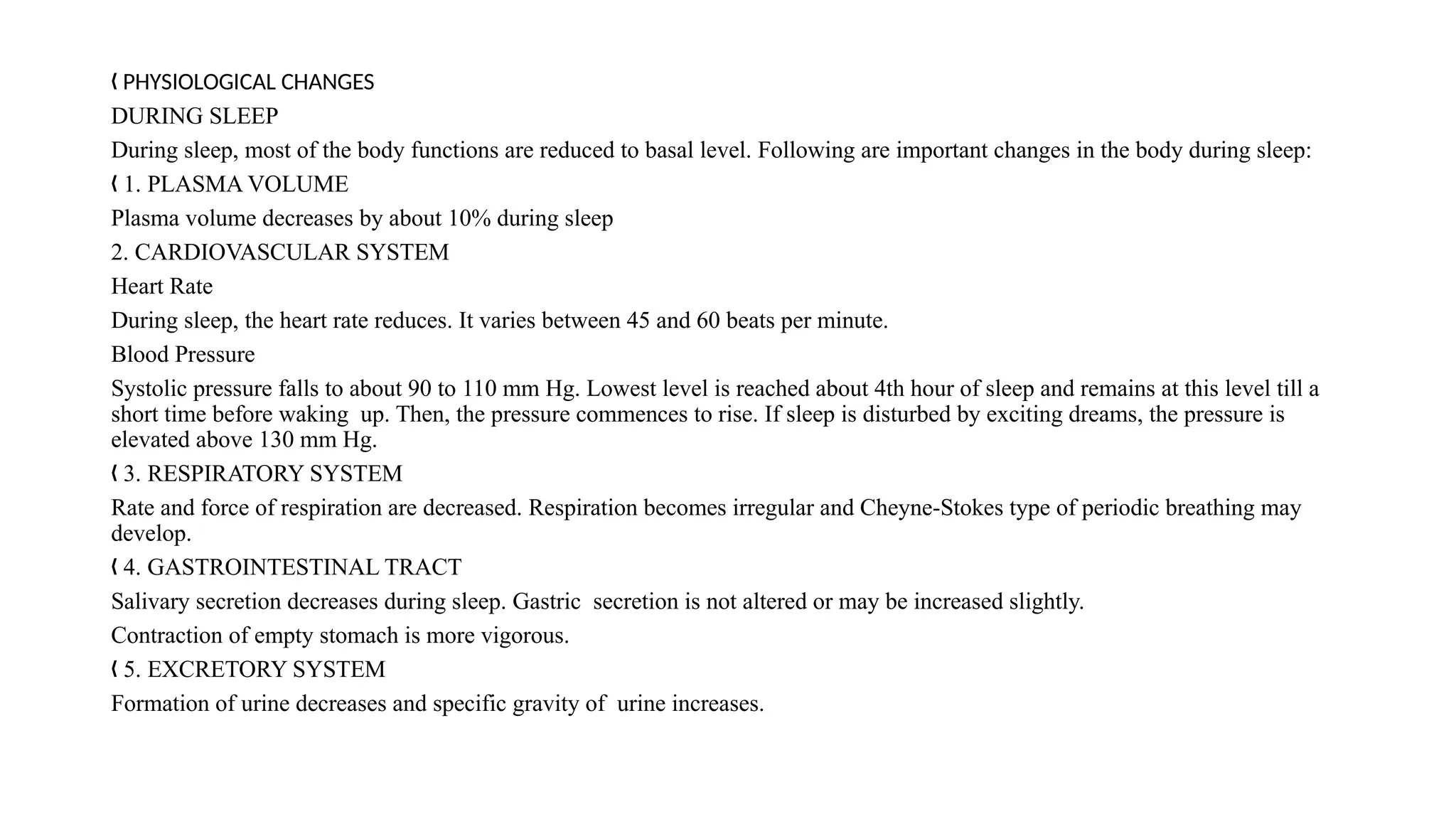 PHYSIOLOGICAL CHANGES
„
DURING SLEEP
During sleep, most of the body functions are reduced to basal level. Following are important changes in the body during sleep:
1. PLASMA VOLUME
„
Plasma volume decreases by about 10% during sleep
2. CARDIOVASCULAR SYSTEM
Heart Rate
During sleep, the heart rate reduces. It varies between 45 and 60 beats per minute.
Blood Pressure
Systolic pressure falls to about 90 to 110 mm Hg. Lowest level is reached about 4th hour of sleep and remains at this level till a
short time before waking up. Then, the pressure commences to rise. If sleep is disturbed by exciting dreams, the pressure is
elevated above 130 mm Hg.
3. RESPIRATORY SYSTEM
„
Rate and force of respiration are decreased. Respiration becomes irregular and Cheyne-Stokes type of periodic breathing may
develop.
4. GASTROINTESTINAL TRACT
„
Salivary secretion decreases during sleep. Gastric secretion is not altered or may be increased slightly.
Contraction of empty stomach is more vigorous.
5. EXCRETORY SYSTEM
„
Formation of urine decreases and specific gravity of urine increases.
 