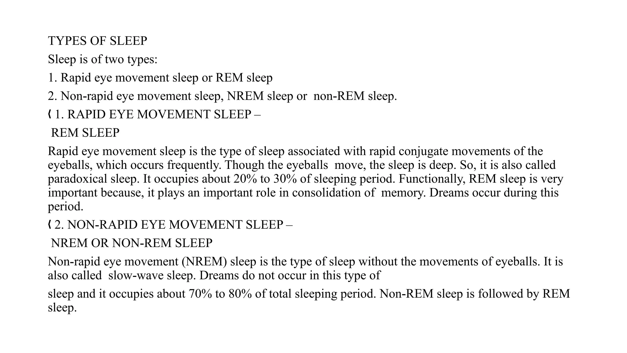 TYPES OF SLEEP
Sleep is of two types:
1. Rapid eye movement sleep or REM sleep
2. Non-rapid eye movement sleep, NREM sleep or non-REM sleep.
1. RAPID EYE MOVEMENT SLEEP –
„
REM SLEEP
Rapid eye movement sleep is the type of sleep associated with rapid conjugate movements of the
eyeballs, which occurs frequently. Though the eyeballs move, the sleep is deep. So, it is also called
paradoxical sleep. It occupies about 20% to 30% of sleeping period. Functionally, REM sleep is very
important because, it plays an important role in consolidation of memory. Dreams occur during this
period.
2. NON-RAPID EYE MOVEMENT SLEEP –
„
NREM OR NON-REM SLEEP
Non-rapid eye movement (NREM) sleep is the type of sleep without the movements of eyeballs. It is
also called slow-wave sleep. Dreams do not occur in this type of
sleep and it occupies about 70% to 80% of total sleeping period. Non-REM sleep is followed by REM
sleep.
 