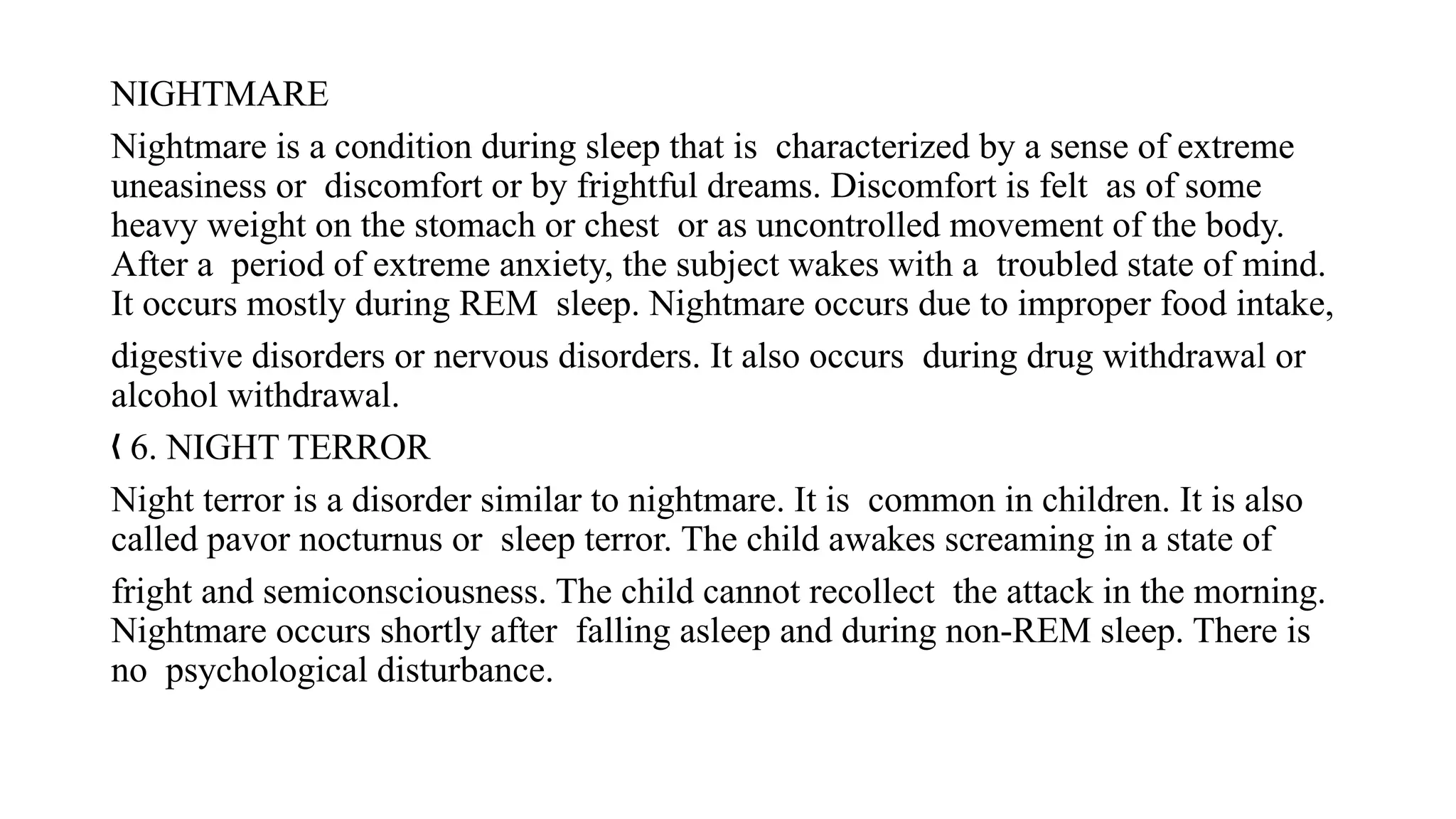 NIGHTMARE
Nightmare is a condition during sleep that is characterized by a sense of extreme
uneasiness or discomfort or by frightful dreams. Discomfort is felt as of some
heavy weight on the stomach or chest or as uncontrolled movement of the body.
After a period of extreme anxiety, the subject wakes with a troubled state of mind.
It occurs mostly during REM sleep. Nightmare occurs due to improper food intake,
digestive disorders or nervous disorders. It also occurs during drug withdrawal or
alcohol withdrawal.
6. NIGHT TERROR
„
Night terror is a disorder similar to nightmare. It is common in children. It is also
called pavor nocturnus or sleep terror. The child awakes screaming in a state of
fright and semiconsciousness. The child cannot recollect the attack in the morning.
Nightmare occurs shortly after falling asleep and during non-REM sleep. There is
no psychological disturbance.
 