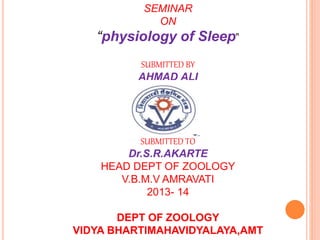 SEMINAR
ON
“physiology of Sleep”
SUBMITTED BY
AHMAD ALI
SUBMITTED TO
Dr.S.R.AKARTE
HEAD DEPT OF ZOOLOGY
V.B.M.V AMRAVATI
2013- 14
DEPT OF ZOOLOGY
VIDYA BHARTIMAHAVIDYALAYA,AMT
 
