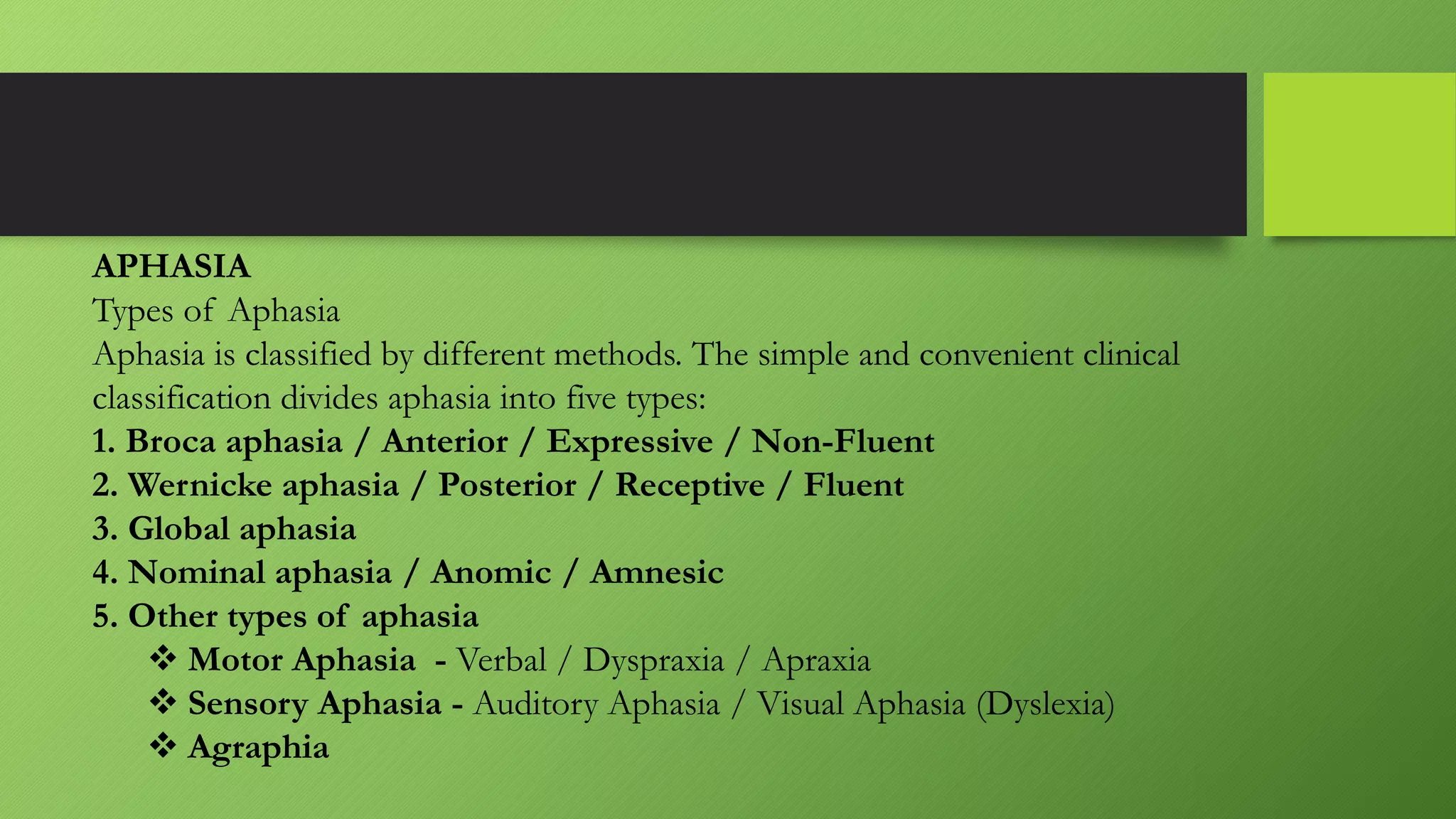 APHASIA
Types of Aphasia
Aphasia is classified by different methods. The simple and convenient clinical
classification divides aphasia into five types:
1. Broca aphasia / Anterior / Expressive / Non-Fluent
2. Wernicke aphasia / Posterior / Receptive / Fluent
3. Global aphasia
4. Nominal aphasia / Anomic / Amnesic
5. Other types of aphasia
 Motor Aphasia - Verbal / Dyspraxia / Apraxia
 Sensory Aphasia - Auditory Aphasia / Visual Aphasia (Dyslexia)
 Agraphia
 